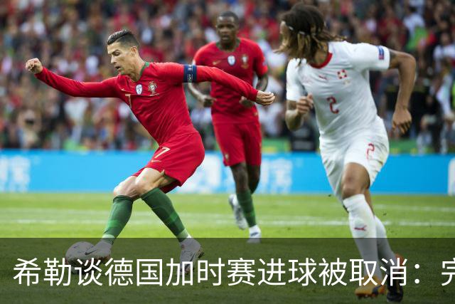希勒谈德国加时赛进球被取消：完全不同意判罚，只是轻微碰到门将