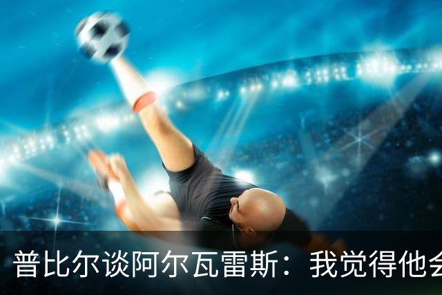 普比尔谈阿尔瓦雷斯：我觉得他会走，如果不开心留下也很难踢好